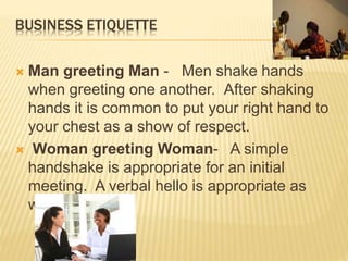 BUSINESS ETIQUETTE
 Man greeting Man - Men shake hands
when greeting one another. After shaking
hands it is common to put your right hand to
your chest as a show of respect.
 Woman greeting Woman- A simple
handshake is appropriate for an initial
meeting. A verbal hello is appropriate as
well.
 