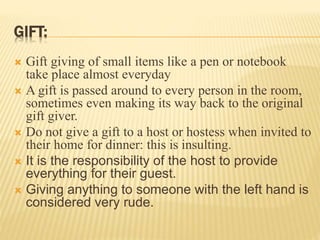 GIFT:
 Gift giving of small items like a pen or notebook
take place almost everyday
 A gift is passed around to every person in the room,
sometimes even making its way back to the original
gift giver.
 Do not give a gift to a host or hostess when invited to
their home for dinner: this is insulting.
 It is the responsibility of the host to provide
everything for their guest.
 Giving anything to someone with the left hand is
considered very rude.
 