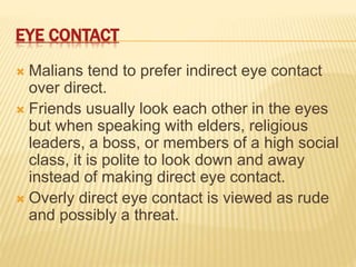 EYE CONTACT
 Malians tend to prefer indirect eye contact
over direct.
 Friends usually look each other in the eyes
but when speaking with elders, religious
leaders, a boss, or members of a high social
class, it is polite to look down and away
instead of making direct eye contact.
 Overly direct eye contact is viewed as rude
and possibly a threat.
 