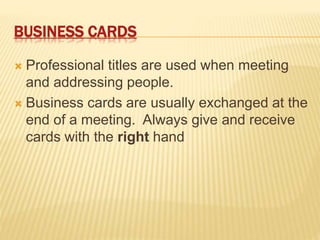 BUSINESS CARDS
 Professional titles are used when meeting
and addressing people.
 Business cards are usually exchanged at the
end of a meeting. Always give and receive
cards with the right hand
 