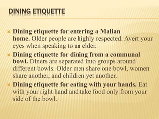 DINING ETIQUETTE
 Dining etiquette for entering a Malian
home. Older people are highly respected. Avert your
eyes when speaking to an elder.
 Dining etiquette for dining from a communal
bowl. Diners are separated into groups around
different bowls. Older men share one bowl, women
share another, and children yet another.
 Dining etiquette for eating with your hands. Eat
with your right hand and take food only from your
side of the bowl.
 