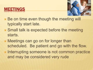 MEETINGS
 Be on time even though the meeting will
typically start late.
 Small talk is expected before the meeting
starts.
 Meetings can go on for longer than
scheduled. Be patient and go with the flow.
 Interrupting someone is not common practice
and may be considered very rude
 