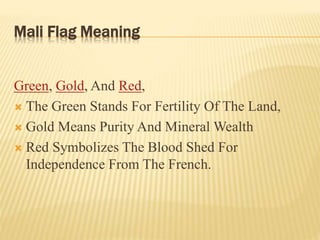 Mali Flag Meaning
Green, Gold, And Red,
 The Green Stands For Fertility Of The Land,
 Gold Means Purity And Mineral Wealth
 Red Symbolizes The Blood Shed For
Independence From The French.
 