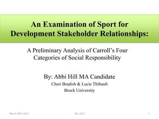 An Examination of Sport for
Development Stakeholder Relationships:

              A Preliminary Analysis of Carroll’s Four
                Categories of Social Responsibility


                    By: Abbi Hill MA Candidate
                       Cheri Bradish & Lucie Thibault
                              Brock University




March 29th, 2013                   Hill, 2013            1
 