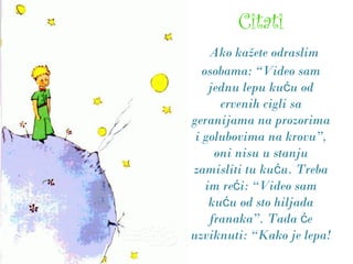Citati
Ako kažete odraslim
osobama: “Video sam
jednu lepu ku u odć
crvenih cigli sa
geranijama na prozorima
i golubovima na krovu”,
oni nisu u stanju
zamisliti tu ku u. Trebać
im re i: “Video samć
ku u od sto hiljadać
franaka”. Tada eć
uzviknuti: “Kako je lepa!
 
