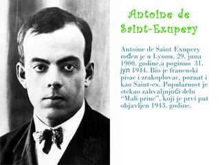 Antoine de
Saint-Exupery
Antoine de Saint Exupery
ro en je u Lyonu, 29. junađ
1900. godine,a poginuo 31.
1944. Bio je francuskiјул
pisac i zrakoplovac, poznat i
kao Saint-ex. Popularnost je
stekao zahvaljuju i deluć
“Mali princ”, koji je prvi put
objavljen 1943. godine.
 