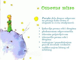 Osnovna misao
Poruke dela donose odgovore
na pitanja kako emo seć
otrgnuti iz sveta otudjenosti:
• ljubavlju prema sebi i drugima
• plodonosnom odgovornoš uć
• iskrenim prijateljstvom
• iskrenoš u prema sebi ić
drugima
• traženjem i pronalaženjem
pravih životnih vrednosti
• razlikovanjem bitnog od
nebitnog
 