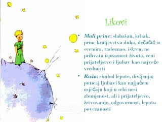 Likovi
• Mali princ: slabašan, krhak,
princ kraljevstva duha, de a i izč č ć
svemira, radoznao, iskren, ne
prihvata ispraznost života, ceni
prijateljstvo i ljubav kao najve eć
vrednosti
• Ruža: simbol lepote, divljenja;
poticaj ljubavi kao najja emč
osje aju koji u sebi nosić
zbunjenost, ali i prijateljstvo,
žrtvovanje, odgovornost, lepotu
povezanosti
 