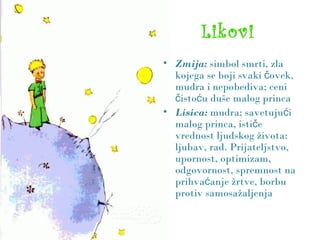 Likovi
• Zmija: simbol smrti, zla
kojega se boji svaki oč vek,
mudra i nepobediva; ceni
isto u duše malog princač ć
• Lisica: mudra; savetuju ić
malog princa, isti eč
vrednost ljudskog života:
ljubav, rad. Prijateljstvo,
upornost, optimizam,
odgovornost, spremnost na
prihva anje žrtve, borbuć
protiv samosažaljenja
 