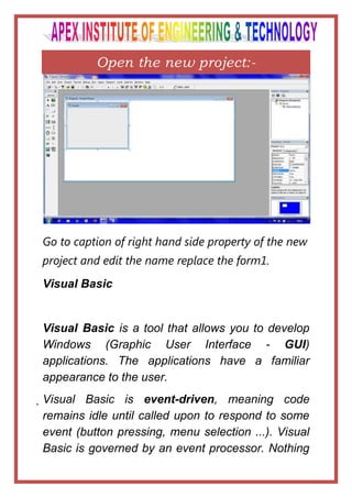 Open the new project:-




Go to caption of right hand side property of the new
project and edit the name replace the form1.
Visual Basic


Visual Basic is a tool that allows you to develop
Windows (Graphic User Interface - GUI)
applications. The applications have a familiar
appearance to the user.
Visual Basic is event-driven, meaning code
 remains idle until called upon to respond to some
 event (button pressing, menu selection ...). Visual
 Basic is governed by an event processor. Nothing
 