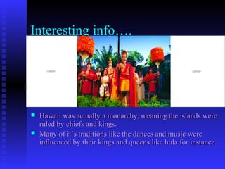 Interesting info….
 Hawaii was actually a monarchy, meaning the islands wereHawaii was actually a monarchy, meaning the islands were
ruled by chiefs and kings.ruled by chiefs and kings.
 Many of it’s traditions like the dances and music wereMany of it’s traditions like the dances and music were
influenced by their kings and queens like hula for instanceinfluenced by their kings and queens like hula for instance
QuickTime™ and a
TIFF (Uncompressed) decompressor
are needed to see this picture.
QuickTime™ and a
TIFF (Uncompressed) decompressor
are needed to see this picture.
 