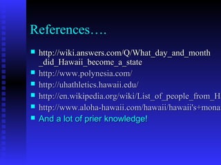 References….
 http://wiki.answers.com/Q/What_day_and_monthhttp://wiki.answers.com/Q/What_day_and_month
_did_Hawaii_become_a_state_did_Hawaii_become_a_state
 http://www.http://www.polynesiapolynesia.com/.com/
 http://http://uhathleticsuhathletics..hawaiihawaii..eduedu//
 http://en.wikipedia.org/wiki/List_of_people_from_Hahttp://en.wikipedia.org/wiki/List_of_people_from_Ha
 http://www.aloha-hawaii.com/hawaii/hawaii's+monarhttp://www.aloha-hawaii.com/hawaii/hawaii's+monar
 And a lot of prier knowledge!And a lot of prier knowledge!
 