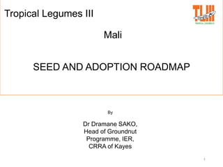 1
Tropical Legumes III
Mali
SEED AND ADOPTION ROADMAP
By
Dr Dramane SAKO,
Head of Groundnut
Programme, IER,
CRRA of Kayes
 