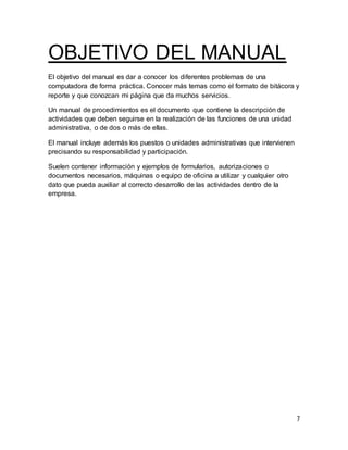 7
OBJETIVO DEL MANUAL
El objetivo del manual es dar a conocer los diferentes problemas de una
computadora de forma práctica. Conocer más temas como el formato de bitácora y
reporte y que conozcan mi página que da muchos servicios.
Un manual de procedimientos es el documento que contiene la descripción de
actividades que deben seguirse en la realización de las funciones de una unidad
administrativa, o de dos o más de ellas.
El manual incluye además los puestos o unidades administrativas que intervienen
precisando su responsabilidad y participación.
Suelen contener información y ejemplos de formularios, autorizaciones o
documentos necesarios, máquinas o equipo de oficina a utilizar y cualquier otro
dato que pueda auxiliar al correcto desarrollo de las actividades dentro de la
empresa.
 