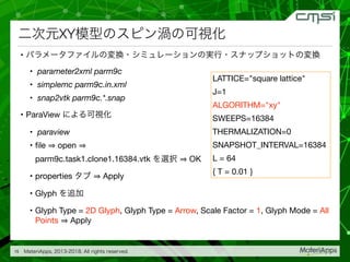 XY
• 

• parameter2xml parm9c

• simplemc parm9c.in.xml

• snap2vtk parm9c.*.snap

• ParaView 

• paraview

• ﬁle open
parm9c.task1.clone1.16384.vtk OK

• properties Apply

• Glyph 

• Glyph Type = 2D Glyph, Glyph Type = Arrow, Scale Factor = 1, Glyph Mode = All
Points Apply
15
LATTICE="square lattice"

J=1

ALGORITHM="xy"

SWEEPS=16384

THERMALIZATION=0

SNAPSHOT_INTERVAL=16384

L = 64

{ T = 0.01 }
 