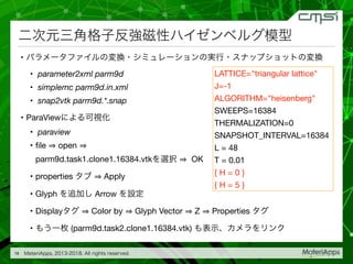 • 

• parameter2xml parm9d

• simplemc parm9d.in.xml

• snap2vtk parm9d.*.snap

• ParaView 

• paraview

• ﬁle open
parm9d.task1.clone1.16384.vtk OK

• properties Apply

• Glyph Arrow 

• Display Color by Glyph Vector Z Properties 

• (parm9d.task2.clone1.16384.vtk)
16
LATTICE="triangular lattice"

J=-1

ALGORITHM="heisenberg"

SWEEPS=16384

THERMALIZATION=0

SNAPSHOT_INTERVAL=16384

L = 48

T = 0.01

{ H = 0 }

{ H = 5 }
 