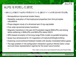 ALPS
• 500 ALPS ( 2014 7 )

• Nonequilibrium dynamical cluster theory

• Reliability evaluation of thermophysical properties from ﬁrst-principles
calculations

• Phase diagram study of a dimerized spin-S zig–zag ladder

• First order dynamical phase transitions

• Magnetic transitions in the spin-5/2 frustrated magnet BiMn2PO6 and strong
lattice softening in BiMn2PO6 and BiZn2PO6 below 200 K

• GPU-based simulation of the long-range Potts model via parallel tempering

• Quasi-two-dimensional S=1/2 magnetism of Cu[C6H2(COO)4][C2H5NH3]2

• Exploring unconventional Hubbard models with doubly-modulated lattice gases

• The sign problem in full conﬁguration interaction quantum Monte Carlo: Linear
and sub-linear representation regimes for the exact wave function 
…
3
http://alps.comp-phys.org/mediawiki/index.php/PapersTalks
 