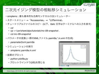 • simplemc : 

• Accessories LXTerminal 

• ( Italic )

• cd

• cp -r /usr/share/alps/tutorials/mc-09-snapshot .
• cd mc-09-snapshot

• ( XML parm9a.*.in.xml )

• parameter2xml parm9a

• 

• simplemc parm9a.in.xml

• 

• python plot9a.py

• (3 )
7
 