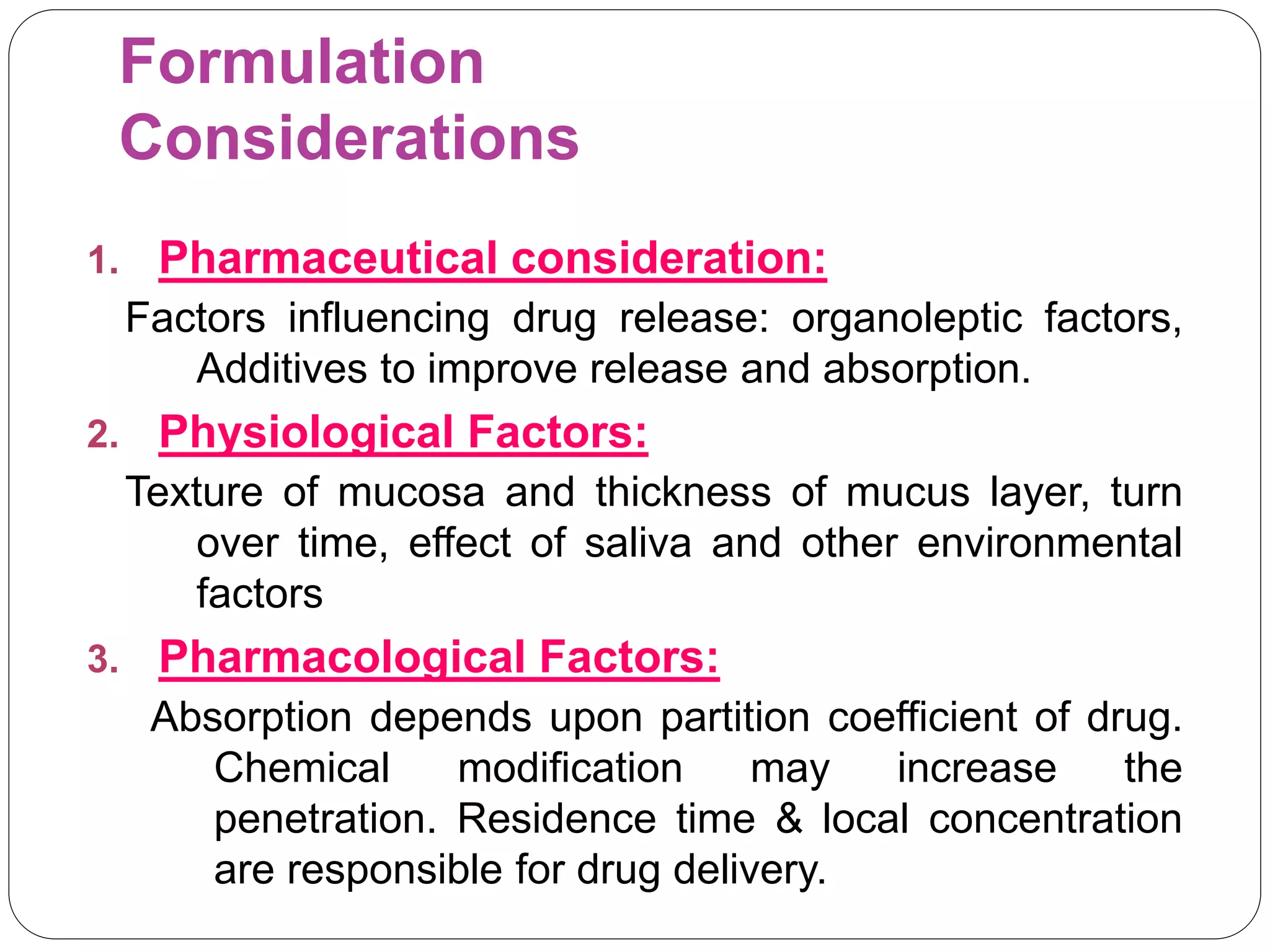 Formulation
Considerations
1. Pharmaceutical consideration:
Factors influencing drug release: organoleptic factors,
Additives to improve release and absorption.
2. Physiological Factors:
Texture of mucosa and thickness of mucus layer, turn
over time, effect of saliva and other environmental
factors
3. Pharmacological Factors:
Absorption depends upon partition coefficient of drug.
Chemical modification may increase the
penetration. Residence time & local concentration
are responsible for drug delivery.
 