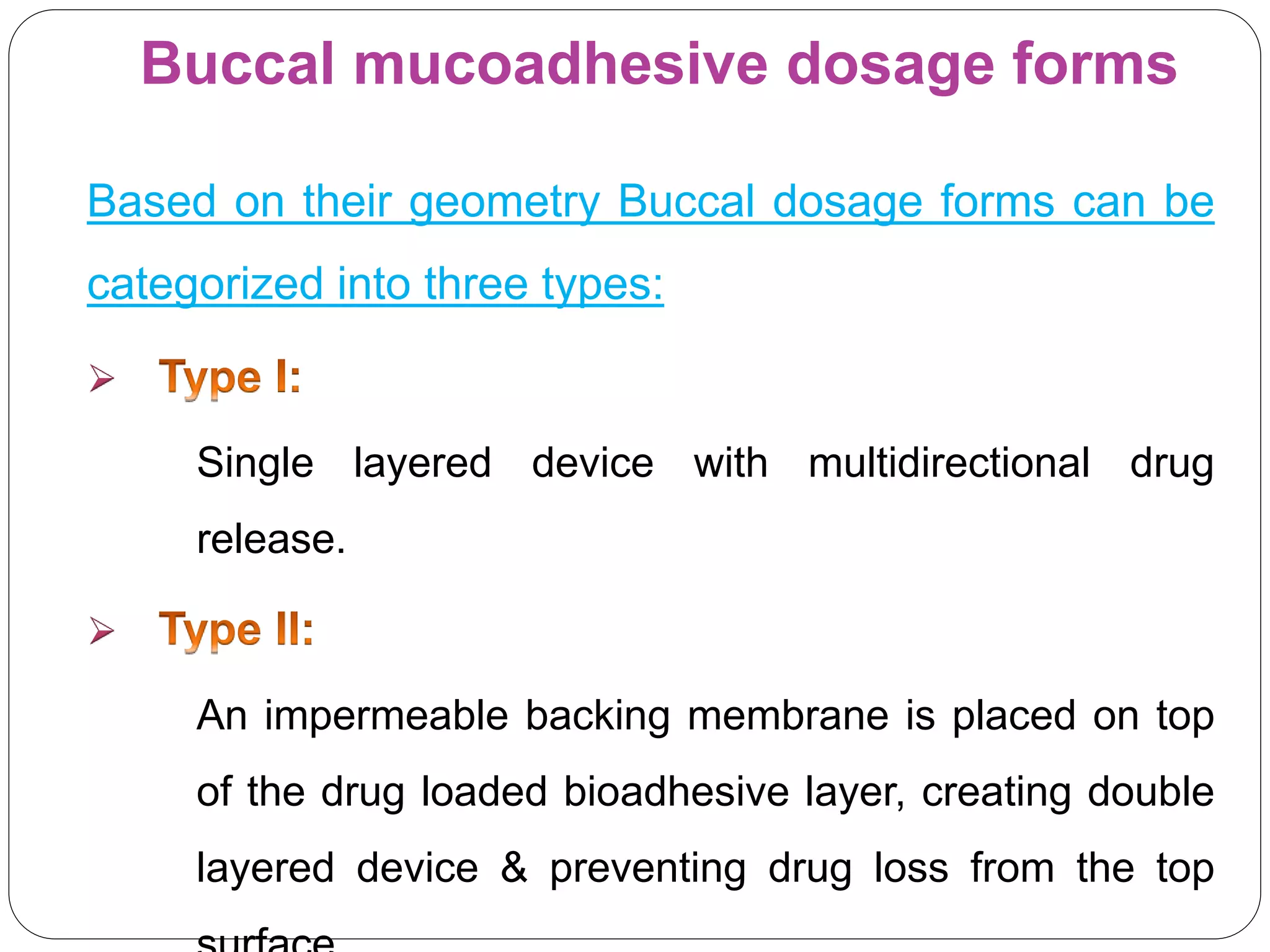 Buccal mucoadhesive dosage forms
Based on their geometry Buccal dosage forms can be
categorized into three types:

Single layered device with multidirectional drug
release.

An impermeable backing membrane is placed on top
of the drug loaded bioadhesive layer, creating double
layered device & preventing drug loss from the top
 