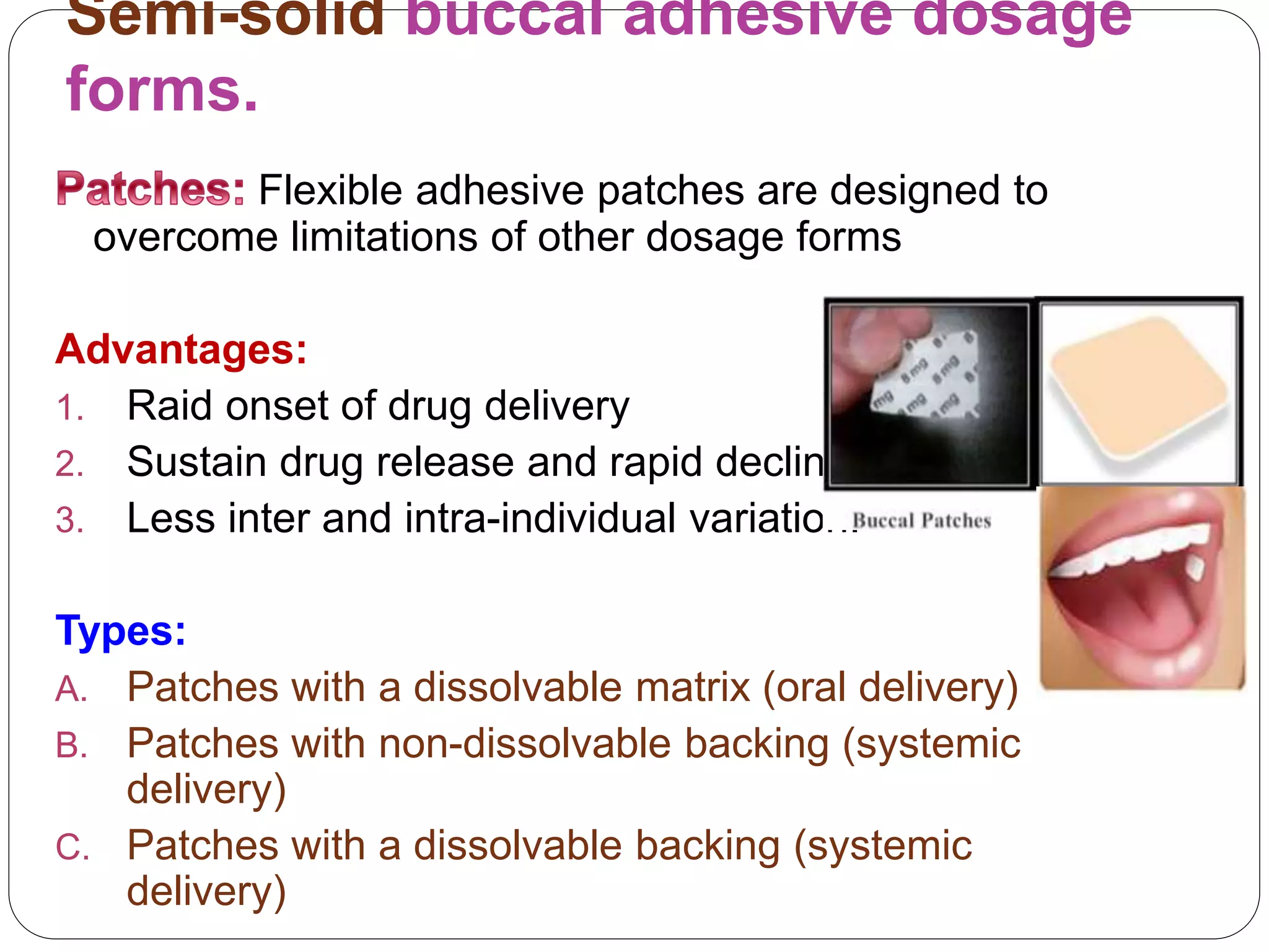 Semi-solid buccal adhesive dosage
forms.
Flexible adhesive patches are designed to
overcome limitations of other dosage forms
Advantages:
1. Raid onset of drug delivery
2. Sustain drug release and rapid decline.
3. Less inter and intra-individual variation.
Types:
A. Patches with a dissolvable matrix (oral delivery)
B. Patches with non-dissolvable backing (systemic
delivery)
C. Patches with a dissolvable backing (systemic
delivery)
 