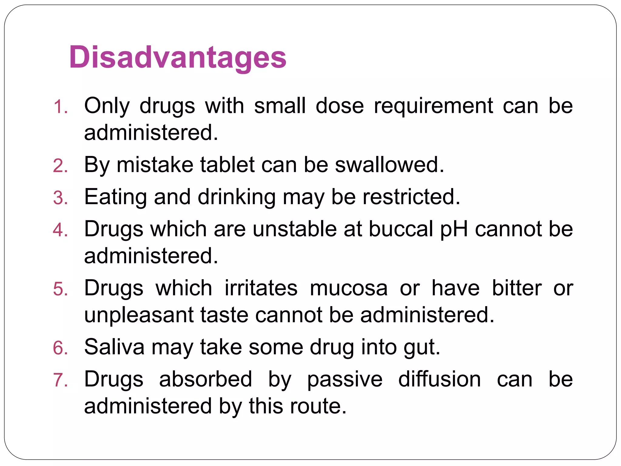 Disadvantages
1. Only drugs with small dose requirement can be
administered.
2. By mistake tablet can be swallowed.
3. Eating and drinking may be restricted.
4. Drugs which are unstable at buccal pH cannot be
administered.
5. Drugs which irritates mucosa or have bitter or
unpleasant taste cannot be administered.
6. Saliva may take some drug into gut.
7. Drugs absorbed by passive diffusion can be
administered by this route.
 