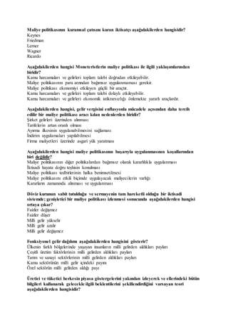 Maliye politikasının kuramsal çatısını kuran iktisatçı aşağıdakilerden hangisidir?
Keynes
Friedman
Lerner
Wagner
Ricardo
Aşağıdakilerden hangisi Moneteristlerin maliye politikası ile ilgili yaklaşımlarından
biridir?
Kamu harcamaları ve gelirleri toplam talebi doğrudan etkileyebilir.
Maliye politikasının para arzından bağımsız uygulanmaması gerekir.
Maliye politikası ekonomiyi etkileyen güçlü bir araçtır.
Kamu harcamaları ve gelirleri toplam talebi dolaylı etkileyebilir.
Kamu harcamaları ve gelirleri ekonomik istikrarsızlığı önlemekte yararlı araçlardır.
Aşağıdakilerden hangisi, gelir vergisini enflasyonla mücadele açısından daha tercih
edilir bir maliye politikası aracı kılan nedenlerden biridir?
Şirket gelirleri üzerinden alınması
Tarifelerin artan oranlı olması
Ayırma ilkesinin uygulanabilmesini sağlaması
İndirim uygulamaları yapılabilmesi
Firma maliyetleri üzerinde asgari yük yaratması
Aşağıdakilerden hangisi maliye politikasının başarıyla uygulanmasının koşullarından
biri değildir?
Maliye politikasının diğer politikalardan bağımsız olarak kararlılıkla uygulanması
İktisadi hayata doğru teşhisin konulması
Maliye politikası tedbirlerinin halka benimsetilmesi
Maliye politikasını etkili biçimde uygulayacak maliyecilerin varlığı
Kararların zamanında alınması ve uygulanması
Döviz kurunun sabit tutulduğu ve sermayenin tam hareketli olduğu bir iktisadi
sistemde; genişletici bir maliye politikası izlenmesi sonucunda aşağıdakilerden hangisi
ortaya çıkar?
Faizler değişmez
Faizler düşer
Milli gelir yükselir
Milli gelir azalır
Milli gelir değişmez
Fonksiyonel gelir dağılımı aşağıdakilerden hangisini gösterir?
Ülkenin farklı bölgelerinde yaşayan insanların milli gelirden aldıkları payları
Çeşitli üretim faktörlerinin milli gelirden aldıkları payları
Tarım ve sanayi sektörlerinin milli gelirden aldıkları payları
Kamu sektörünün milli gelir içindeki payını
Özel sektörün milli gelirden aldığı payı
Üretici ve tüketici herkesin piyasa göstergelerini yakından izleyerek ve ellerindeki bütün
bilgileri kullanarak gelecekle ilgili beklentilerini şekillendirdiğini varsayan teori
aşağıdakilerden hangisidir?
 