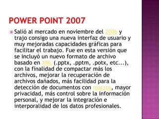  Salióal mercado en noviembre del 2006 y
 trajo consigo una nueva interfaz de usuario y
 muy mejoradas capacidades gráficas para
 facilitar el trabajo. Fue en esta versión que
 se incluyó un nuevo formato de archivo
 basado en XML (.pptx, .pptm, .potx, etc...),
 con la finalidad de compactar más los
 archivos, mejorar la recuperación de
 archivos dañados, más facilidad para la
 detección de documentos con macros, mayor
 privacidad, más control sobre la información
 personal, y mejorar la integración e
 interporalidad de los datos profesionales.
 