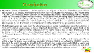 • More than half of the respondents (74.3%) are female and the majority (70.8%) of the respondents are in between
31to 45 years of age category. The majority of consumers are educated up to the Advance Level (47.2 %) and 85001
– 162,000 LKR income range. Mainly six factors are influenced on the purchase intention of organic foods. Those six
factors are health and environmental consciousness, product certification, marketing aspects, common attributes,
awareness about the value of organic food and market availability of the products. There is a positive relationship
between purchase intention and market availability, common attributes and health and environmental
consciousness. The key determinant of buying organic food is the availability of the product in the market.
• Most of the consumers are aware about the value of organic foods and pay more attention about the healthiness of
food. environmental consciousness is also an important determinant. The demand for organic food can be
stimulated by increasing the awareness and accessibility for organic foods as they are major determinants of the
purchasing behaviour. This can be achieved by conducting effective product awareness programmes in trade shows,
road tours, campaigns, exhibitions, and advertising on a regular basis to introduce organic food products to the
market.
• Lack of availability of organic product at the market is one of the constraints that faced by the consumers who are
willing to buy the organic food. Small-scale production of organic food is not sufficient to fulfill the consumer
demand. If the organic products are available at the market with easy access, consumers tend to buy organic food
than other foods. Improving the marketing system is a great strength for the organic agriculture and also for all
most all the stakeholders have to participate for the development of an efficient marketing system.
12
 