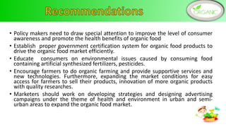 • Policy makers need to draw special attention to improve the level of consumer
awareness and promote the health benefits of organic food
• Establish proper government certification system for organic food products to
drive the organic food market efficiently.
• Educate consumers on environmental issues caused by consuming food
containing artificial synthesized fertilizers, pesticides.
• Encourage farmers to do organic farming and provide supportive services and
new technologies. Furthermore, expanding the market conditions for easy
access for farmers to sell their products, innovation of more organic products
with quality researches.
• Marketers should work on developing strategies and designing advertising
campaigns under the theme of health and environment in urban and semi-
urban areas to expand the organic food market.
13
 