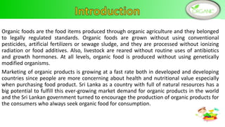 Organic foods are the food items produced through organic agriculture and they belonged
to legally regulated standards. Organic foods are grown without using conventional
pesticides, artificial fertilizers or sewage sludge, and they are processed without ionizing
radiation or food additives. Also, livestock are reared without routine uses of antibiotics
and growth hormones. At all levels, organic food is produced without using genetically
modified organisms.
Marketing of organic products is growing at a fast rate both in developed and developing
countries since people are more concerning about health and nutritional value especially
when purchasing food product. Sri Lanka as a country with full of natural resources has a
big potential to fulfill this ever-growing market demand for organic products in the world
and the Sri Lankan government turned to encourage the production of organic products for
the consumers who always seek organic food for consumption.
2
 