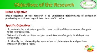 Broad Objective
Broad objective of this research is to understand determinants of consumer
purchasing intension of organic food in urban Sri Lanka.
Specific Objectives
• To evaluate the socio-demographic characteristics of the consumers of organic
foods in urban areas.
• To identify the determinants of purchase intention of organic foods by urban
consumers.
• To identify the relationship between extracted determinants and purchase
intention of organic foods.
4
 