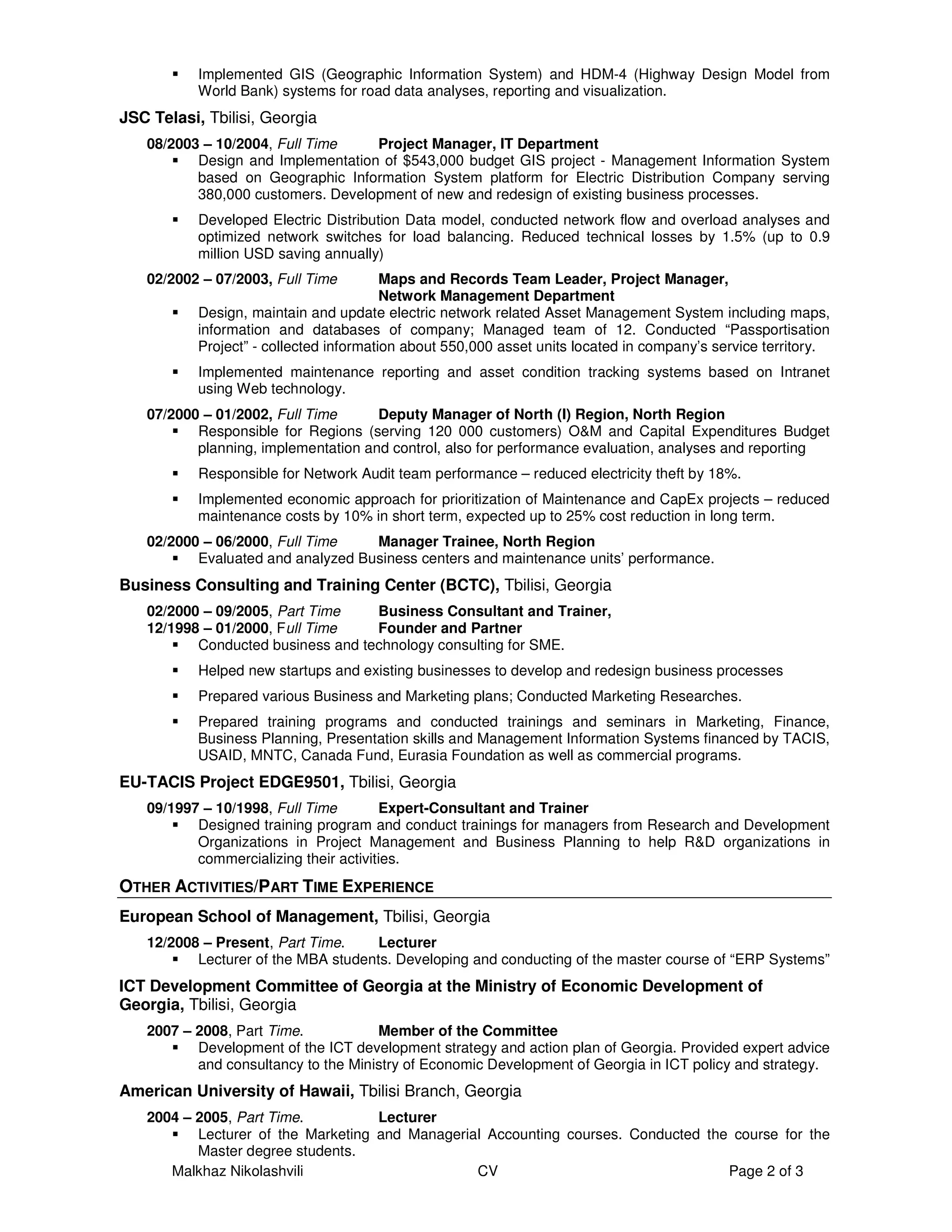 Implemented GIS (Geographic Information System) and HDM-4 (Highway Design Model from
           World Bank) systems for road data analyses, reporting and visualization.
JSC Telasi, Tbilisi, Georgia
   08/2003 – 10/2004, Full Time    Project Manager, IT Department
          Design and Implementation of $543,000 budget GIS project - Management Information System
          based on Geographic Information System platform for Electric Distribution Company serving
          380,000 customers. Development of new and redesign of existing business processes.
           Developed Electric Distribution Data model, conducted network flow and overload analyses and
           optimized network switches for load balancing. Reduced technical losses by 1.5% (up to 0.9
           million USD saving annually)
   02/2002 – 07/2003, Full Time          Maps and Records Team Leader, Project Manager,
                                         Network Management Department
           Design, maintain and update electric network related Asset Management System including maps,
           information and databases of company; Managed team of 12. Conducted “Passportisation
           Project” - collected information about 550,000 asset units located in company’s service territory.
           Implemented maintenance reporting and asset condition tracking systems based on Intranet
           using Web technology.
   07/2000 – 01/2002, Full Time      Deputy Manager of North (I) Region, North Region
          Responsible for Regions (serving 120 000 customers) O&M and Capital Expenditures Budget
          planning, implementation and control, also for performance evaluation, analyses and reporting
           Responsible for Network Audit team performance – reduced electricity theft by 18%.
           Implemented economic approach for prioritization of Maintenance and CapEx projects – reduced
           maintenance costs by 10% in short term, expected up to 25% cost reduction in long term.
   02/2000 – 06/2000, Full Time    Manager Trainee, North Region
          Evaluated and analyzed Business centers and maintenance units’ performance.
Business Consulting and Training Center (BCTC), Tbilisi, Georgia
   02/2000 – 09/2005, Part Time    Business Consultant and Trainer,
   12/1998 – 01/2000, Full Time    Founder and Partner
          Conducted business and technology consulting for SME.
           Helped new startups and existing businesses to develop and redesign business processes
           Prepared various Business and Marketing plans; Conducted Marketing Researches.
           Prepared training programs and conducted trainings and seminars in Marketing, Finance,
           Business Planning, Presentation skills and Management Information Systems financed by TACIS,
           USAID, MNTC, Canada Fund, Eurasia Foundation as well as commercial programs.
EU-TACIS Project EDGE9501, Tbilisi, Georgia
   09/1997 – 10/1998, Full Time        Expert-Consultant and Trainer
          Designed training program and conduct trainings for managers from Research and Development
          Organizations in Project Management and Business Planning to help R&D organizations in
          commercializing their activities.
OTHER ACTIVITIES/PART TIME EXPERIENCE
European School of Management, Tbilisi, Georgia
   12/2008 – Present, Part Time.     Lecturer
          Lecturer of the MBA students. Developing and conducting of the master course of “ERP Systems”
ICT Development Committee of Georgia at the Ministry of Economic Development of
Georgia, Tbilisi, Georgia
   2007 – 2008, Part Time.           Member of the Committee
          Development of the ICT development strategy and action plan of Georgia. Provided expert advice
          and consultancy to the Ministry of Economic Development of Georgia in ICT policy and strategy.
American University of Hawaii, Tbilisi Branch, Georgia
   2004 – 2005, Part Time.          Lecturer
          Lecturer of the Marketing and Managerial Accounting courses. Conducted the course for the
          Master degree students.
      Malkhaz Nikolashvili                       CV                                 Page 2 of 3
 