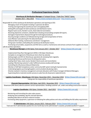 Page 2 of 2
Professional Experience Details
Warehouse & Distribution Manager at Tashgeel Group - Triple One “FMCG” Qatar,
October 2017 – May 2019 (https://www.tashgeel-doha.com - http://trplone.com/):
Responsible for all the warehouse & distribution operations and reporting to CEO.
- Managing a team of 53 people including 2 supervisors & Admin.
- Training and organizing the warehouse team and applying SOPs.
- Setting KPIs and targets for both warehouse and distribution teams.
- Regular Cycle counts, Random counts, Stock takes & reconcilation.
- Receiving shipments containers, detailed item checking and providing complete GR reports.
- Damaged / Expired items disposal through formal & legal procedures.
- Assuring storage conditions are followed during storage and transportation of items
- Cost effective route planning for the daily distribution.
- Deliveries fleet tracking, maintenance and drivers’ management.
- Hiring team members and building the warehouse & distribution teams.
- Purchasing consumables, equipments and HSE items as well as maintenance and serivces contracts from suppliers to ensure
safe & seamless operations.
Warehouse Manager at Hilti Qatar, from January 2017 - October 2017 (https://www.hilti.com.qa):
- Implemented Shop-floor Management (SFM) in Hilti Qatar Warehouse.
- Complete re-arrangement of Warehouse items (Item by velocity).
- Setting targets and KPIs for Warehouse operations & reviewing them regularly.
- Evaluating Warehouse performance & setting action plans.
- Leading Stock Takes, Cycle counts, Random Stock counts and reconciliation.
- Leading / Monitoring customer’s order fulfillment process (outbound/invoicing).
- Controlling the GR process (Inbound Shipments).
- Member of SAP ByD Competence center community (SAP system testing & improvements).
- Undertaking logistics purchasing/Suppliers communications & placing orders.
- Directly involved in inventory management and stock allocation with Product managers & Material Managers.
- Supervising Demo materials transfer process to sales force & showrooms replenishments
Logistics Coordinator –Warehouse: Hilti Qatar, November 2015 - December 2016 (https://www.hilti.com.qa):
Taking over the responsibility of warehouse operations.
Channels Representative: Hilti Qatar, April 2015 - November 2015 (https://www.hilti.com.qa):
Showroom (Hilti Store) sales & customer service representative. Handling customer call , orders and selling construction material.
Logistics Coordinator: Hilti Qatar, October 2012 - April 2015 (https://www.hilti.com.qa):
- Monitoring and Controlling the sales order process.
- Analyzing stock availability, big-hits and total demand.
- Handling Sales Returns & Demo material transfers.
- Purchasing safety equipment, supervision on following the safety policies and rules and fulfilling the ISO safety requirement.
IT Administrator: Hilti Qatar, January 2013 - February 2013 (https://www.hilti.com.qa):
Took over the IT administrator position for one month due to the administrator’s vacation, provided excellent IT support.
 