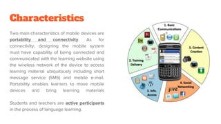 Characteristics
Two main characteristics of mobile devices are
portability and connectivity. As for
connectivity, designing the mobile system
must have capability of being connected and
communicated with the learning website using
the wireless network of the device to access
learning material ubiquitously including short
message service (SMS) and mobile e-mail.
Portability enables learners to move mobile
devices and bring learning materials
Students and teachers are active participants
in the process of language learning.
 