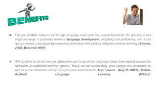 Advantages
● The use of MALL tasks in the foreign language classroom has proved beneficial for learners in two
important ways: it promotes learners’ language development, including oral proficiency, and it can
reduce anxiety, consequently increasing motivation and positive attitudes towards learning. (Abrams,
2003; Beauvois 1997)
● “MALL offers to all learners an unprecedented range of learning possibilities that expand outside the
limitations of traditional learning spaces.” MALL can be successfully used outside the classroom, as
well as in the classroom and in resource-poor environments. Turc, Lorena . (Aug 16, 2017). “Mobile-
Assisted Language Learning (MALL)”.
 