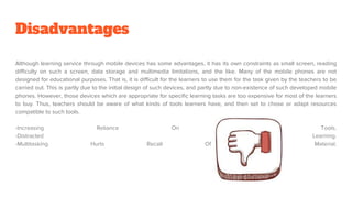 Disadvantages
Although learning service through mobile devices has some advantages, it has its own constraints as small screen, reading
difficulty on such a screen, data storage and multimedia limitations, and the like. Many of the mobile phones are not
designed for educational purposes. That is, it is difficult for the learners to use them for the task given by the teachers to be
carried out. This is partly due to the initial design of such devices, and partly due to non-existence of such developed mobile
phones. However, those devices which are appropriate for specific learning tasks are too expensive for most of the learners
to buy. Thus, teachers should be aware of what kinds of tools learners have, and then set to chose or adapt resources
compatible to such tools.
-Increasing Reliance On Technological Tools.
-Distracted Learning.
-Multitasking Hurts Recall Of Course Material.
 
