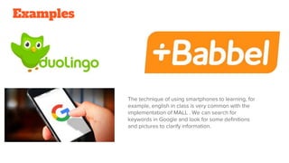 Examples
The technique of using smartphones to learning, for
example, english in class is very common with the
implementation of MALL . We can search for
keywords in Google and look for some definitions
and pictures to clarify information.
 