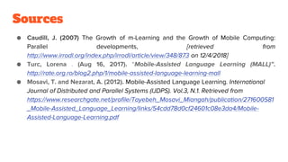 Sources
● Caudill, J. (2007) The Growth of m-Learning and the Growth of Mobile Computing:
Parallel developments, [retrieved from
http://www.irrodl.org/index.php/irrodl/article/view/348/873 on 12/4/2018]
● Turc, Lorena . (Aug 16, 2017). “Mobile-Assisted Language Learning (MALL)”.
http://rate.org.ro/blog2.php/1/mobile-assisted-language-learning-mall
● Mosavi, T. and Nezarat, A. (2012). Mobile-Assisted Language Learning. International
Journal of Distributed and Parallel Systems (IJDPS). Vol.3, N.1. Retrieved from
https://www.researchgate.net/profile/Tayebeh_Mosavi_Miangah/publication/271600581
_Mobile-Assisted_Language_Learning/links/54cdd78d0cf24601c08e3da4/Mobile-
Assisted-Language-Learning.pdf
 
