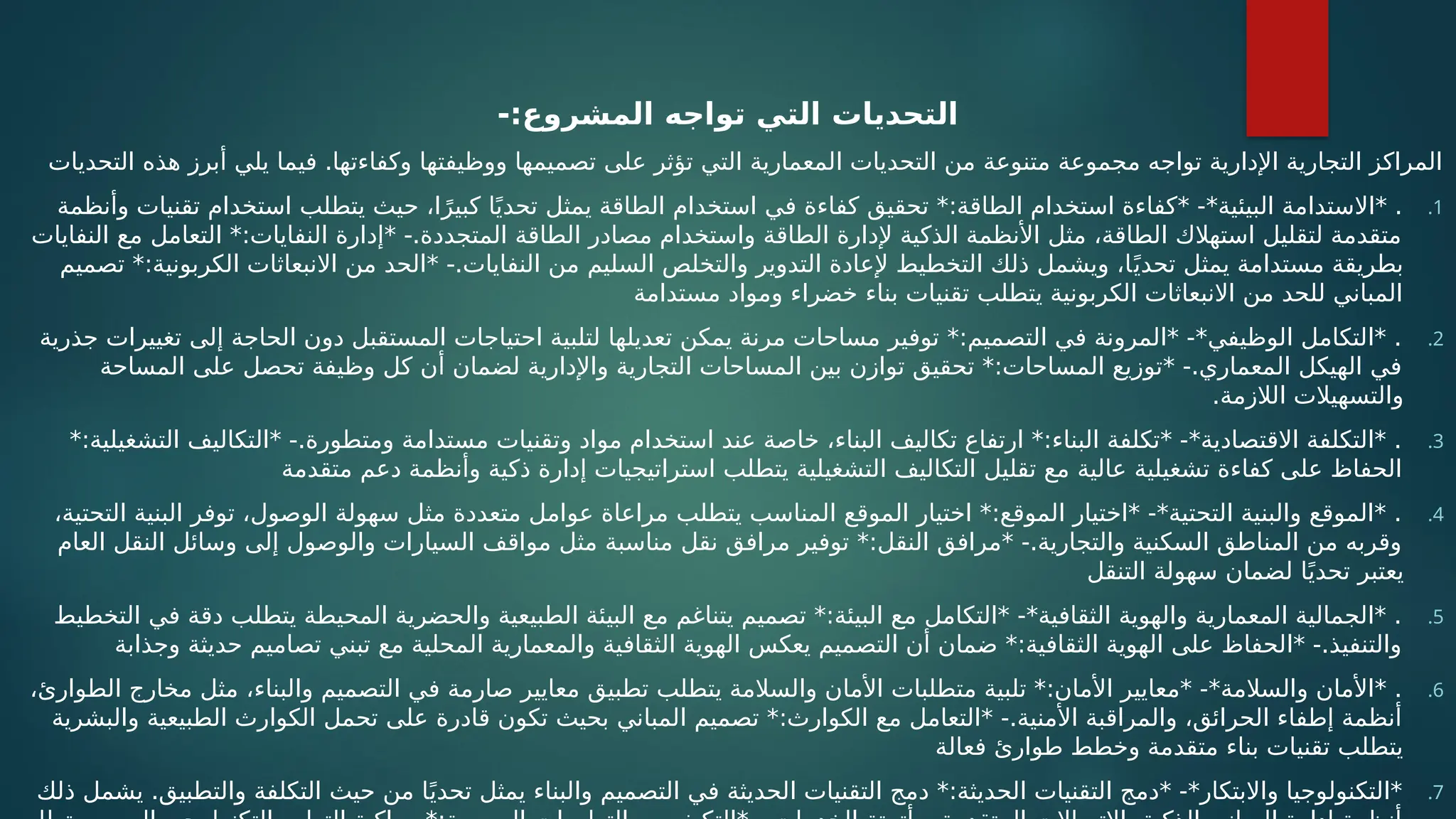 -:‫المشروع‬ ‫تواجه‬ ‫التي‬ ‫التحديات‬
‫التحديات‬ ‫هذه‬ ‫أبرز‬ ‫يلي‬ ‫فيما‬ .‫وكفاءتها‬ ‫ووظيفتها‬ ‫تصميمها‬ ‫على‬ ‫تؤثر‬ ‫التي‬ ‫المعمارية‬ ‫التحديات‬ ‫من‬ ‫متنوعة‬ ‫مجموعة‬ ‫تواجه‬ ‫اإلدارية‬ ‫التجارية‬ ‫المراكز‬
.1
‫وأنظمة‬ ‫تقنيات‬ ‫استخدام‬ ‫يتطلب‬ ‫حيث‬ ،‫ا‬ً‫كبير‬ ‫ا‬ً‫ي‬‫تحد‬ ‫يمثل‬ ‫الطاقة‬ ‫استخدام‬ ‫في‬ ‫كفاءة‬ ‫تحقيق‬ *:‫الطاقة‬ ‫استخدام‬ ‫*كفاءة‬ -*‫البيئية‬ ‫*االستدامة‬ .
‫النفايات‬ ‫مع‬ ‫التعامل‬ *:‫النفايات‬ ‫*إدارة‬ -.‫المتجددة‬ ‫الطاقة‬ ‫مصادر‬ ‫واستخدام‬ ‫الطاقة‬ ‫إلدارة‬ ‫الذكية‬ ‫األنظمة‬ ‫مثل‬ ،‫الطاقة‬ ‫استهالك‬ ‫لتقليل‬ ‫متقدمة‬
‫تصميم‬ *:‫الكربونية‬ ‫االنبعاثات‬ ‫من‬ ‫*الحد‬ -.‫النفايات‬ ‫من‬ ‫السليم‬ ‫والتخلص‬ ‫التدوير‬ ‫إلعادة‬ ‫التخطيط‬ ‫ذلك‬ ‫ويشمل‬ ،‫ا‬ً‫تحدي‬ ‫يمثل‬ ‫مستدامة‬ ‫بطريقة‬
‫مستدامة‬ ‫ومواد‬ ‫خضراء‬ ‫بناء‬ ‫تقنيات‬ ‫يتطلب‬ ‫الكربونية‬ ‫االنبعاثات‬ ‫من‬ ‫للحد‬ ‫المباني‬
.2
‫جذرية‬ ‫تغييرات‬ ‫إلى‬ ‫الحاجة‬ ‫دون‬ ‫المستقبل‬ ‫احتياجات‬ ‫لتلبية‬ ‫تعديلها‬ ‫يمكن‬ ‫مرنة‬ ‫مساحات‬ ‫توفير‬ *:‫التصميم‬ ‫في‬ ‫*المرونة‬ -*‫الوظيفي‬ ‫*التكامل‬ .
‫المساحة‬ ‫على‬ ‫تحصل‬ ‫وظيفة‬ ‫كل‬ ‫أن‬ ‫لضمان‬ ‫واإلدارية‬ ‫التجارية‬ ‫المساحات‬ ‫بين‬ ‫توازن‬ ‫تحقيق‬ *:‫المساحات‬ ‫*توزيع‬ -.‫المعماري‬ ‫الهيكل‬ ‫في‬
.‫الالزمة‬ ‫والتسهيالت‬
.3
*:‫التشغيلية‬ ‫*التكاليف‬ -.‫ومتطورة‬ ‫مستدامة‬ ‫وتقنيات‬ ‫مواد‬ ‫استخدام‬ ‫عند‬ ‫خاصة‬ ،‫البناء‬ ‫تكاليف‬ ‫ارتفاع‬ *:‫البناء‬ ‫*تكلفة‬ -*‫االقتصادية‬ ‫*التكلفة‬ .
‫متقدمة‬ ‫دعم‬ ‫وأنظمة‬ ‫ذكية‬ ‫إدارة‬ ‫استراتيجيات‬ ‫يتطلب‬ ‫التشغيلية‬ ‫التكاليف‬ ‫تقليل‬ ‫مع‬ ‫عالية‬ ‫تشغيلية‬ ‫كفاءة‬ ‫على‬ ‫الحفاظ‬
.4
،‫التحتية‬ ‫البنية‬ ‫توفر‬ ،‫الوصول‬ ‫سهولة‬ ‫مثل‬ ‫متعددة‬ ‫عوامل‬ ‫مراعاة‬ ‫يتطلب‬ ‫المناسب‬ ‫الموقع‬ ‫اختيار‬ *:‫الموقع‬ ‫*اختيار‬ -*‫التحتية‬ ‫والبنية‬ ‫*الموقع‬ .
‫العام‬ ‫النقل‬ ‫وسائل‬ ‫إلى‬ ‫والوصول‬ ‫السيارات‬ ‫مواقف‬ ‫مثل‬ ‫مناسبة‬ ‫نقل‬ ‫مرافق‬ ‫توفير‬ *:‫النقل‬ ‫*مرافق‬ -.‫والتجارية‬ ‫السكنية‬ ‫المناطق‬ ‫من‬ ‫وقربه‬
‫التنقل‬ ‫سهولة‬ ‫لضمان‬ ‫ا‬ً‫تحدي‬ ‫يعتبر‬
.5
‫التخطيط‬ ‫في‬ ‫دقة‬ ‫يتطلب‬ ‫المحيطة‬ ‫والحضرية‬ ‫الطبيعية‬ ‫البيئة‬ ‫مع‬ ‫يتناغم‬ ‫تصميم‬ *:‫البيئة‬ ‫مع‬ ‫*التكامل‬ -*‫الثقافية‬ ‫والهوية‬ ‫المعمارية‬ ‫*الجمالية‬ .
‫وجذابة‬ ‫حديثة‬ ‫تصاميم‬ ‫تبني‬ ‫مع‬ ‫المحلية‬ ‫والمعمارية‬ ‫الثقافية‬ ‫الهوية‬ ‫يعكس‬ ‫التصميم‬ ‫أن‬ ‫ضمان‬ *:‫الثقافية‬ ‫الهوية‬ ‫على‬ ‫*الحفاظ‬ -.‫والتنفيذ‬
.6
،‫الطوارئ‬ ‫مخارج‬ ‫مثل‬ ،‫والبناء‬ ‫التصميم‬ ‫في‬ ‫صارمة‬ ‫معايير‬ ‫تطبيق‬ ‫يتطلب‬ ‫والسالمة‬ ‫األمان‬ ‫متطلبات‬ ‫تلبية‬ *:‫األمان‬ ‫*معايير‬ -*‫والسالمة‬ ‫*األمان‬ .
‫والبشرية‬ ‫الطبيعية‬ ‫الكوارث‬ ‫تحمل‬ ‫على‬ ‫قادرة‬ ‫تكون‬ ‫بحيث‬ ‫المباني‬ ‫تصميم‬ *:‫الكوارث‬ ‫مع‬ ‫*التعامل‬ -.‫األمنية‬ ‫والمراقبة‬ ،‫الحرائق‬ ‫إطفاء‬ ‫أنظمة‬
‫فعالة‬ ‫طوارئ‬ ‫وخطط‬ ‫متقدمة‬ ‫بناء‬ ‫تقنيات‬ ‫يتطلب‬
.7
‫ذلك‬ ‫يشمل‬ .‫والتطبيق‬ ‫التكلفة‬ ‫حيث‬ ‫من‬ ‫ا‬ً‫تحدي‬ ‫يمثل‬ ‫والبناء‬ ‫التصميم‬ ‫في‬ ‫الحديثة‬ ‫التقنيات‬ ‫دمج‬ *:‫الحديثة‬ ‫التقنيات‬ ‫*دمج‬ -*‫واالبتكار‬ ‫*التكنولوجيا‬
 
