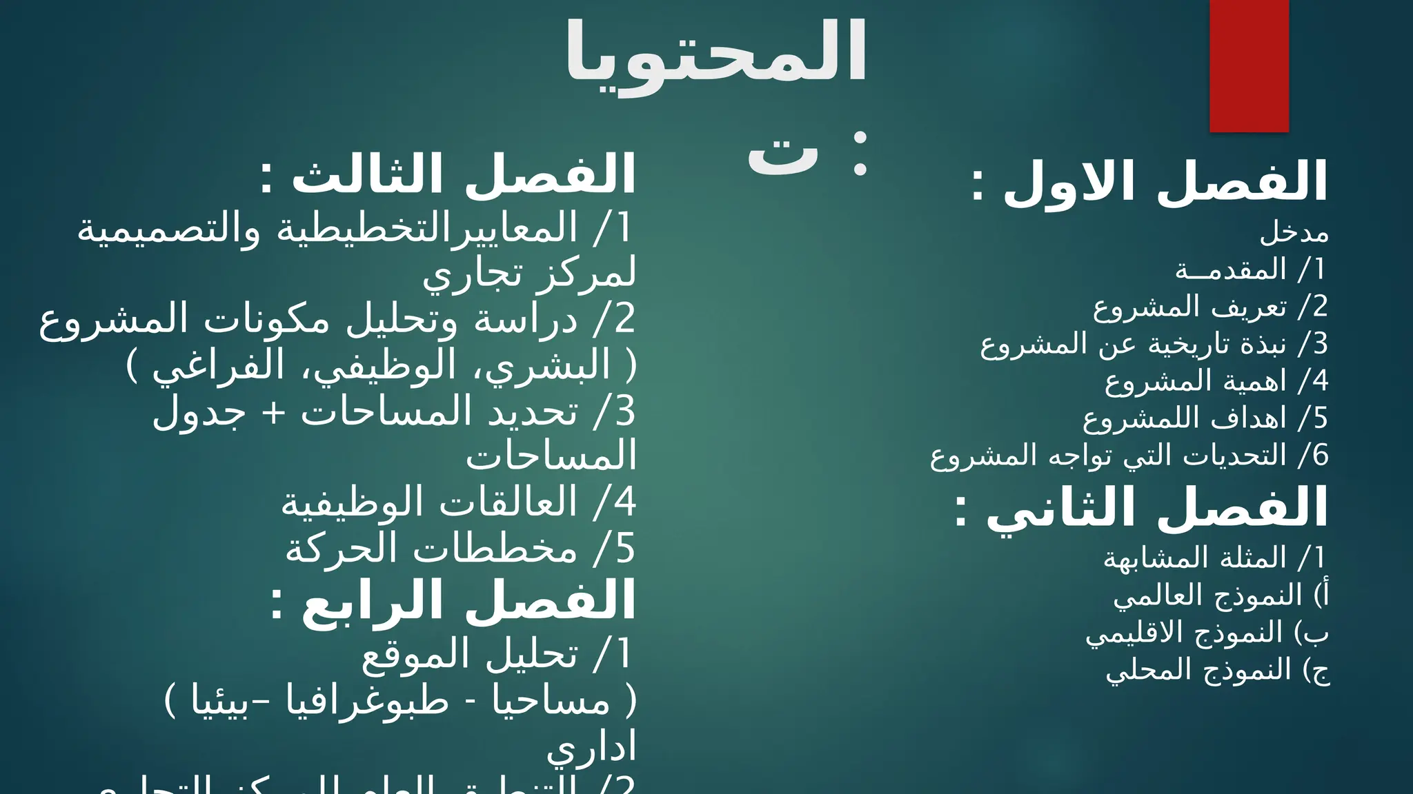 ‫المحتويا‬
‫ت‬ : : ‫االول‬ ‫الفصل‬
‫مدخل‬
1
/
‫المقدمــة‬
2
/
‫المشروع‬ ‫تعريف‬
3
/
‫المشروع‬ ‫عن‬ ‫تاريخية‬ ‫نبذة‬
4
/
‫المشروع‬ ‫اهمية‬
5
/
‫اللمشروع‬ ‫اهداف‬
6
/
‫المشروع‬ ‫تواجه‬ ‫التي‬ ‫التحديات‬
: ‫الثاني‬ ‫الفصل‬
1
/
‫المشابهة‬ ‫المثلة‬
)
‫العالمي‬ ‫النموذج‬ ‫أ‬
)
‫االقليمي‬ ‫النموذج‬ ‫ب‬
)
‫المحلي‬ ‫النموذج‬ ‫ج‬
: ‫الثالث‬ ‫الفصل‬
1
/
‫والتصميمية‬ ‫المعاييرالتخطيطية‬
‫تجاري‬ ‫لمركز‬
2
/
‫المشروع‬ ‫مكونات‬ ‫وتحليل‬ ‫دراسة‬
) (
‫الفراغي‬ ،‫الوظيفي‬ ،‫البشري‬
3
+ /
‫جدول‬ ‫المساحات‬ ‫تحديد‬
‫المساحات‬
4
/
‫الوظيفية‬ ‫العالقات‬
5
/
‫الحركة‬ ‫مخططات‬
: ‫الرابع‬ ‫الفصل‬
1
/
‫الموقع‬ ‫تحليل‬
) – - (
‫بيئيا‬ ‫طبوغرافيا‬ ‫مساحيا‬
‫اداري‬
 