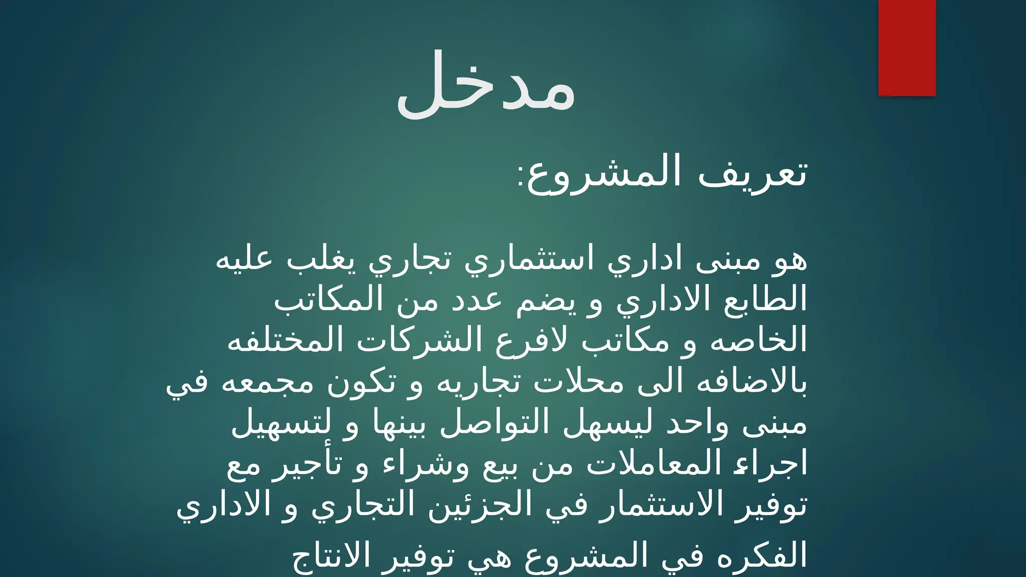‫مدخل‬
‫المشروع‬ ‫تعريف‬
:
‫عليه‬ ‫يغلب‬ ‫تجاري‬ ‫استثماري‬ ‫اداري‬ ‫مبنى‬ ‫هو‬
‫المكاتب‬ ‫من‬ ‫عدد‬ ‫يضم‬ ‫و‬ ‫االداري‬ ‫الطابع‬
‫المختلفه‬ ‫الشركات‬ ‫الفرع‬ ‫مكاتب‬ ‫و‬ ‫الخاصه‬
‫و‬ ‫تجاريه‬ ‫محالت‬ ‫الى‬ ‫باالضافه‬
‫في‬ ‫مجمعه‬ ‫تكون‬
‫بينها‬ ‫التواصل‬ ‫ليسهل‬ ‫واحد‬ ‫مبنى‬
‫و‬
‫ل‬
‫تسهيل‬
‫مع‬ ‫تأجير‬ ‫و‬ ‫وشراء‬ ‫بيع‬ ‫من‬ ‫المعامالت‬ ‫ـ‬
‫ء‬‫اجرا‬
‫االداري‬ ‫و‬ ‫التجاري‬ ‫الجزئين‬ ‫في‬ ‫االستثمار‬ ‫توفير‬
‫االنتاج‬ ‫توفير‬ ‫هي‬ ‫المشروع‬ ‫في‬ ‫الفكره‬
 