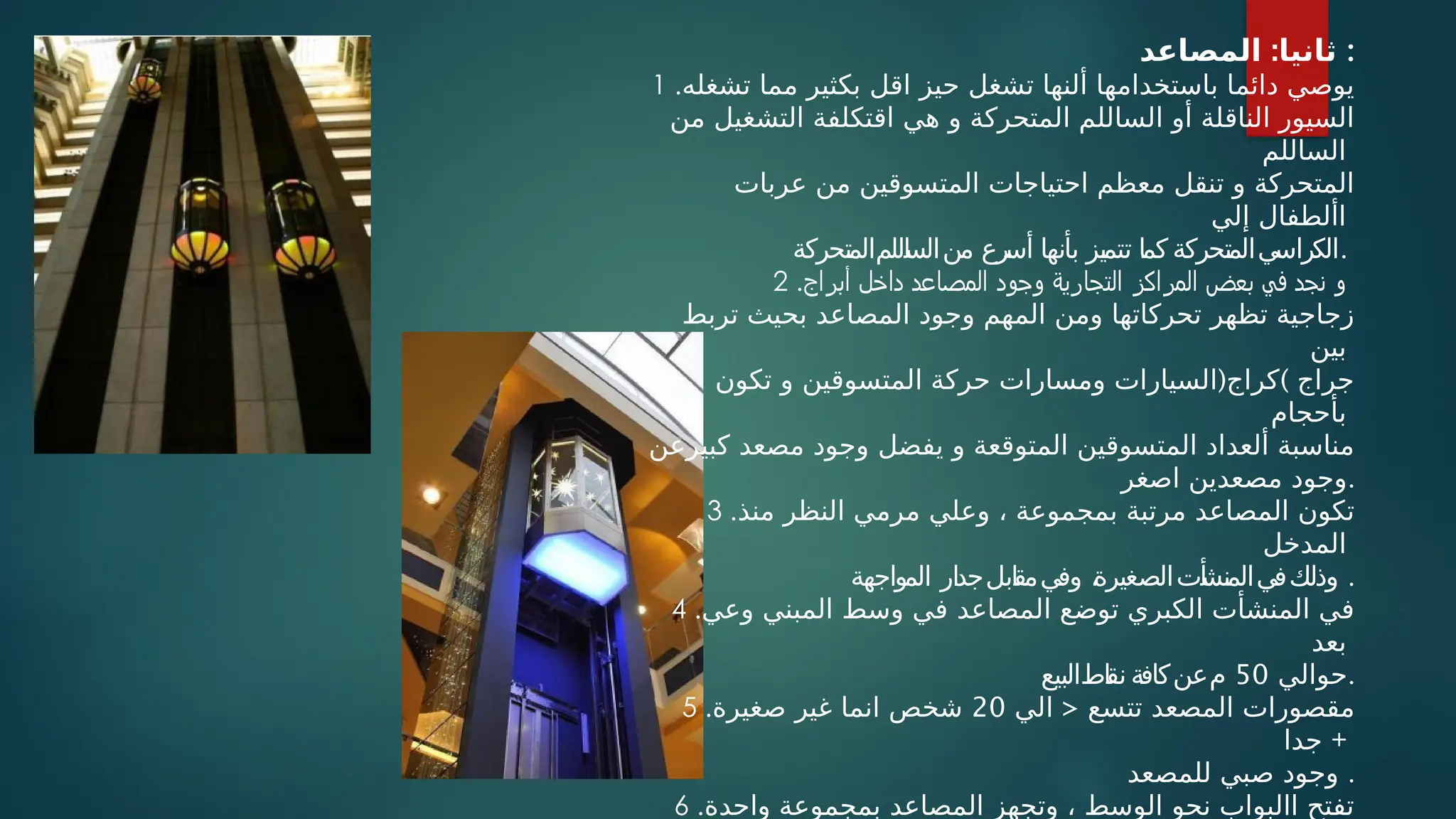 :
‫المصاعد‬ ‫ثانيا‬ :
1 .‫تشغله‬ ‫مما‬ ‫بكثير‬ ‫اقل‬ ‫حيز‬ ‫تشغل‬ ‫ألنها‬ ‫باستخدامها‬ ‫دائما‬ ‫يوصي‬
‫من‬ ‫التشغيل‬ ‫اقتكلفة‬ ‫هي‬ ‫و‬ ‫المتحركة‬ ‫الساللم‬ ‫أو‬ ‫الناقلة‬ ‫السيور‬
‫الساللم‬
‫عربات‬ ‫من‬ ‫المتسوقين‬ ‫احتياجات‬ ‫معظم‬ ‫تنقل‬ ‫و‬ ‫المتحركة‬
‫إلي‬ ‫األطفال‬
‫اللمالمتحركة‬
‫س‬‫منال‬ ‫رع‬
‫أس‬ ‫بأنها‬ ‫تتميز‬ ‫كما‬ ‫يالمتحركة‬
‫الكراس‬.
2 .‫أبراج‬ ‫داخل‬ ‫المصاعد‬ ‫وجود‬ ‫التجارية‬ ‫المراكز‬ ‫بعض‬ ‫في‬ ‫نجد‬ ‫و‬
‫تربط‬ ‫بحيث‬ ‫المصاعد‬ ‫وجود‬ ‫المهم‬ ‫ومن‬ ‫تحركاتها‬ ‫تظهر‬ ‫زجاجية‬
‫بين‬
( )
‫تكون‬ ‫و‬ ‫المتسوقين‬ ‫حركة‬ ‫ومسارات‬ ‫السيارات‬ ‫كراج‬ ‫جراج‬
‫بأحجام‬
‫كبيرعن‬ ‫مصعد‬ ‫وجود‬ ‫يفضل‬ ‫و‬ ‫المتوقعة‬ ‫المتسوقين‬ ‫ألعداد‬ ‫مناسبة‬
‫اصغر‬ ‫مصعدين‬ ‫وجود‬.
3 .‫منذ‬ ‫النظر‬ ‫مرمي‬ ‫وعلي‬ ، ‫بمجموعة‬ ‫مرتبة‬ ‫المصاعد‬ ‫تكون‬
‫المدخل‬
‫المواجهة‬ ‫ار‬‫د‬‫ابلج‬
‫ق‬‫وفيم‬ ،
‫أتالصغيرة‬
‫ش‬‫وذلكفيالمن‬ .
4 .‫وعي‬ ‫المبني‬ ‫وسط‬ ‫في‬ ‫المصاعد‬ ‫توضع‬ ‫الكبري‬ ‫المنشأت‬ ‫في‬
‫بعد‬
‫حوالي‬
50
‫اطالبيع‬
‫ق‬‫ن‬ ‫معنكافة‬ .
5 . <
‫الي‬ ‫تتسع‬ ‫المصعد‬ ‫مقصورات‬
20
‫صغيرة‬ ‫غير‬ ‫انما‬ ‫شخص‬
‫جدا‬ +
‫للمصعد‬ ‫صبي‬ ‫وجود‬ .
6 .‫واحدة‬ ‫بمجموعة‬ ‫المصاعد‬ ‫وتجهز‬ ، ‫الوسط‬ ‫نحو‬ ‫االبواب‬ ‫تفتح‬
 