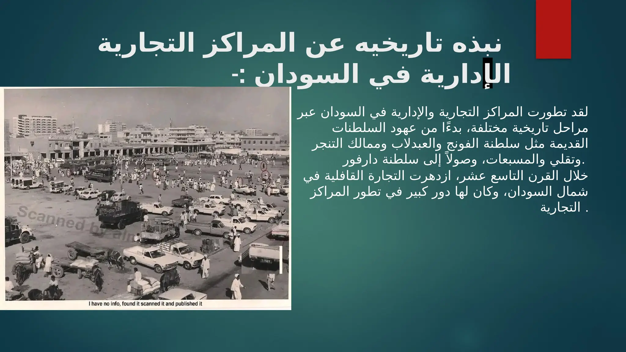 ‫التجارية‬ ‫المراكز‬ ‫عن‬ ‫تاريخيه‬ ‫نبذه‬
‫ال‬
‫إ‬
-: ‫السودان‬ ‫في‬ ‫دارية‬
‫عبر‬ ‫السودان‬ ‫في‬ ‫واإلدارية‬ ‫التجارية‬ ‫المراكز‬ ‫تطورت‬ ‫لقد‬
‫السلطنات‬ ‫عهود‬ ‫من‬ ‫ًا‬‫ء‬‫بد‬ ،‫مختلفة‬ ‫تاريخية‬ ‫مراحل‬
‫التنجر‬ ‫وممالك‬ ‫والعبدالب‬ ‫الفونج‬ ‫سلطنة‬ ‫مثل‬ ‫القديمة‬
‫دارفور‬ ‫سلطنة‬ ‫إلى‬ ً ‫وصوال‬ ،‫والمسبعات‬ ‫وتقلي‬.
‫في‬ ‫القافلية‬ ‫التجارة‬ ‫ازدهرت‬ ،‫عشر‬ ‫التاسع‬ ‫القرن‬ ‫خالل‬
‫المراكز‬ ‫تطور‬ ‫في‬ ‫كبير‬ ‫دور‬ ‫لها‬ ‫وكان‬ ،‫السودان‬ ‫شمال‬
‫التجارية‬ .
 