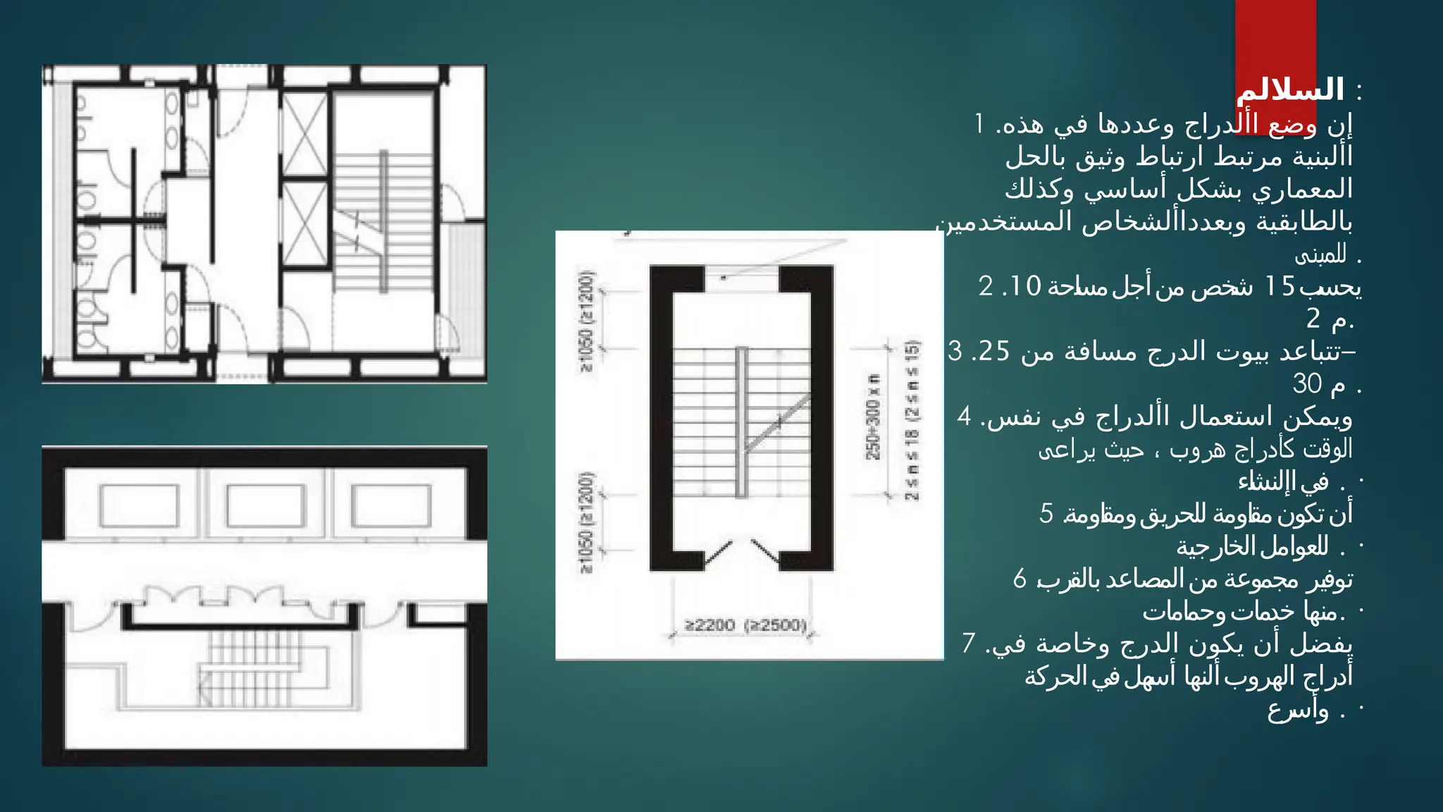 ‫الساللم‬ :
1 .‫هذه‬ ‫في‬ ‫وعددها‬ ‫األدراج‬ ‫وضع‬ ‫إن‬
‫بالحل‬ ‫وثيق‬ ‫ارتباط‬ ‫مرتبط‬ ‫األبنية‬
‫وكذلك‬ ‫أساسي‬ ‫بشكل‬ ‫المعماري‬
‫المستخدمين‬ ‫وبعدداألشخاص‬ ‫بالطابقية‬
‫للمبنى‬ .
2 . ‫ب‬
‫يحس‬
15
‫احة‬
‫س‬‫منأجلم‬ ‫خص‬
‫ش‬
10
‫م‬
2 .
3 . ‫من‬ ‫مسافة‬ ‫الدرج‬ ‫بيوت‬ ‫تتباعد‬
25 –
30 ‫م‬ .
4 .‫نفس‬ ‫في‬ ‫األدراج‬ ‫استعمال‬ ‫ويمكن‬
‫يراعى‬ ‫حيث‬ ، ‫هروب‬ ‫كأدراج‬ ‫الوقت‬
‫اء‬
‫ش‬‫فياإلن‬ . ·
5 .‫اومة‬
‫ق‬‫للحريقوم‬ ‫اومة‬
‫ق‬‫م‬‫تكون‬‫أن‬
‫للعواملالخارجية‬ . ·
6 .
‫رب‬
‫بالق‬‫منالمصاعد‬ ‫مجموعة‬ ‫توفير‬
‫خدماتوحمامات‬ ‫منها‬. ·
7 .‫في‬ ‫وخاصة‬ ‫الدرج‬ ‫يكون‬ ‫أن‬ ‫يفضل‬
‫هلفيالحركة‬
‫أس‬ ‫الهروبألنها‬ ‫أدراج‬
‫رع‬
‫وأس‬ . ·
 