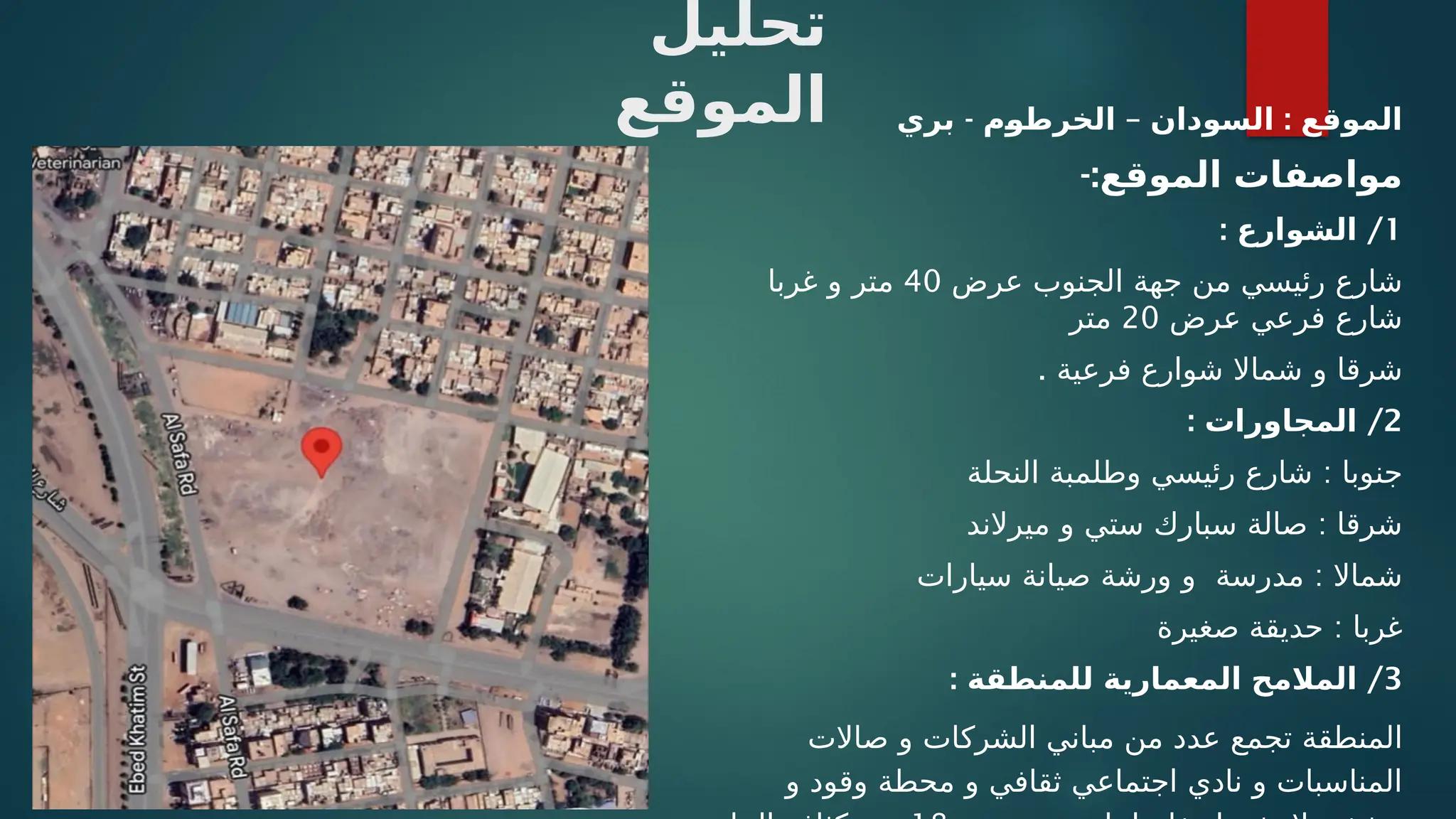 ‫تحليل‬
‫الموقع‬ - – :
‫بري‬ ‫م‬/
‫و‬‫الخرط‬ ‫السودان‬ ‫الموقع‬
-:‫الموقع‬ ‫مواصفات‬
1
: /
‫الشوارع‬
‫عرض‬ ‫الجنوب‬ ‫جهة‬ ‫من‬ ‫رئيسي‬ ‫شارع‬
40
‫غربا‬ ‫و‬ ‫متر‬
‫ـرض‬
‫ع‬ ‫فرعي‬ ‫شارع‬
20
‫متر‬
. ‫فرعية‬ ‫شوارع‬ ‫شماال‬ ‫و‬ ‫شرقا‬
2
: /
‫المجاورات‬
:
‫النحلة‬ ‫وطلمبة‬ ‫رئيسي‬ ‫شارع‬ ‫جنوبا‬
:
‫ميرالند‬ ‫و‬ ‫ستي‬ ‫سبارك‬ ‫صالة‬ ‫شرقا‬
:
‫سيارات‬ ‫صيانة‬ ‫ورشة‬ ‫و‬ ‫مدرسة‬ ‫شماال‬
:
‫صغيرة‬ ‫حديقة‬ ‫غربا‬
3
: /
‫للمنطقة‬ ‫المعمارية‬ ‫المالمح‬
‫صاالت‬ ‫و‬ ‫الشركات‬ ‫مباني‬ ‫من‬ ‫عدد‬ ‫تجمع‬ ‫المنطقة‬
‫و‬ ‫وقود‬ ‫محطة‬ ‫و‬ ‫ثقافي‬ ‫اجتماعي‬ ‫نادي‬ ‫و‬ ‫المناسبات‬
 