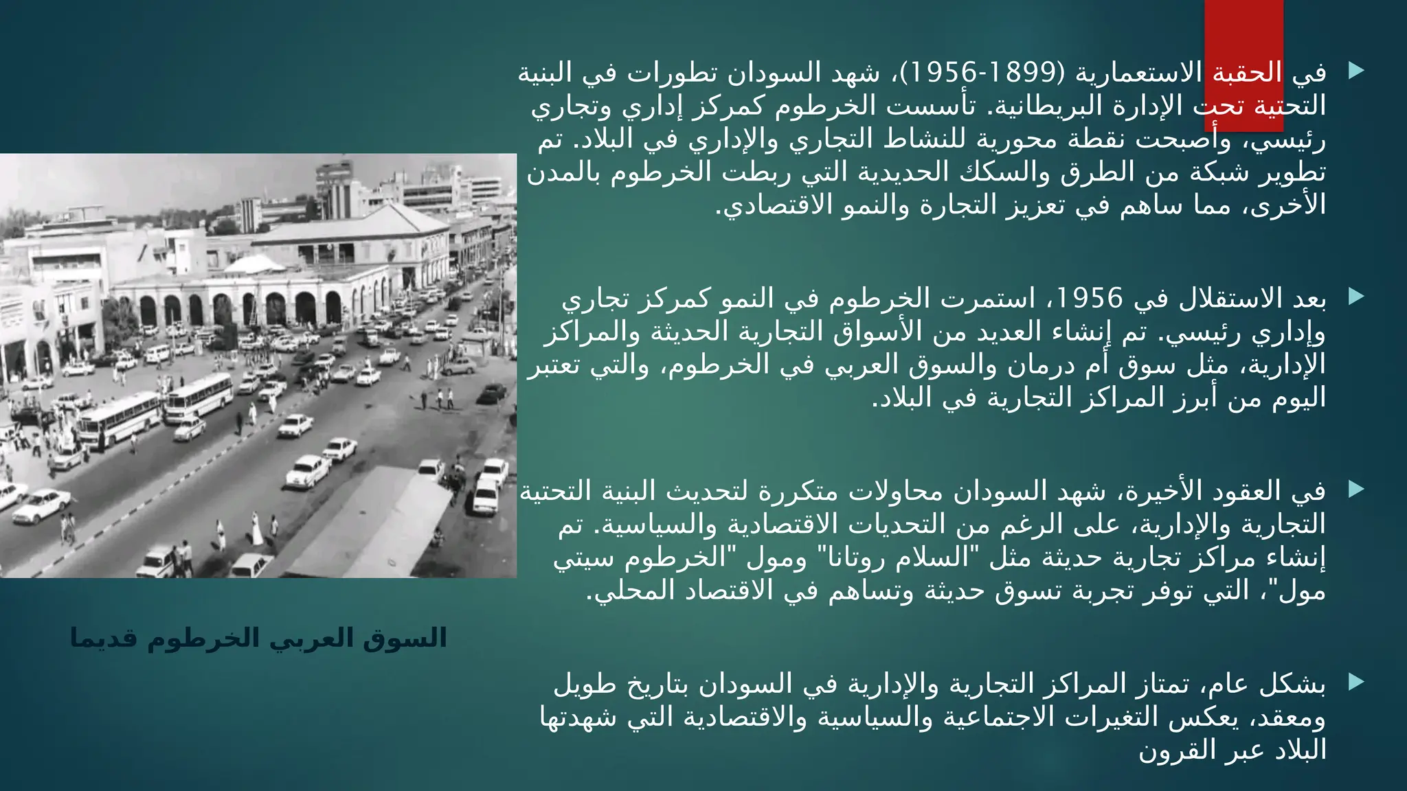
( ‫االستعمارية‬ ‫الحقبة‬ ‫في‬
1899
-
1956
)
‫البنية‬ ‫في‬ ‫تطورات‬ ‫السودان‬ ‫شهد‬ ،
.
‫وتجاري‬ ‫إداري‬ ‫كمركز‬ ‫الخرطوم‬ ‫تأسست‬ ‫البريطانية‬ ‫اإلدارة‬ ‫تحت‬ ‫التحتية‬
.
‫تم‬ ‫البالد‬ ‫في‬ ‫واإلداري‬ ‫التجاري‬ ‫للنشاط‬ ‫محورية‬ ‫نقطة‬ ‫وأصبحت‬ ،‫رئيسي‬
‫بالمدن‬ ‫الخرطوم‬ ‫ربطت‬ ‫التي‬ ‫الحديدية‬ ‫والسكك‬ ‫الطرق‬ ‫من‬ ‫شبكة‬ ‫تطوير‬
.‫االقتصادي‬ ‫والنمو‬ ‫التجارة‬ ‫تعزيز‬ ‫في‬ ‫ساهم‬ ‫مما‬ ،‫األخرى‬

‫في‬ ‫االستقالل‬ ‫بعد‬
1956
‫تجاري‬ ‫كمركز‬ ‫النمو‬ ‫في‬ ‫الخرطوم‬ ‫استمرت‬ ،
.
‫والمراكز‬ ‫الحديثة‬ ‫التجارية‬ ‫األسواق‬ ‫من‬ ‫العديد‬ ‫إنشاء‬ ‫تم‬ ‫رئيسي‬ ‫وإداري‬
‫تعتبر‬ ‫والتي‬ ،‫الخرطوم‬ ‫في‬ ‫العربي‬ ‫والسوق‬ ‫درمان‬ ‫أم‬ ‫سوق‬ ‫مثل‬ ،‫اإلدارية‬
.‫البالد‬ ‫في‬ ‫التجارية‬ ‫المراكز‬ ‫أبرز‬ ‫من‬ ‫اليوم‬

‫التحتية‬ ‫البنية‬ ‫لتحديث‬ ‫متكررة‬ ‫محاوالت‬ ‫السودان‬ ‫شهد‬ ،‫األخيرة‬ ‫العقود‬ ‫في‬
.
‫تم‬ ‫والسياسية‬ ‫االقتصادية‬ ‫التحديات‬ ‫من‬ ‫الرغم‬ ‫على‬ ،‫واإلدارية‬ ‫التجارية‬
" " "
‫سيتي‬ ‫الخرطوم‬ ‫ومول‬ ‫روتانا‬ ‫السالم‬ ‫مثل‬ ‫حديثة‬ ‫تجارية‬ ‫مراكز‬ ‫إنشاء‬
. "
‫المحلي‬ ‫االقتصاد‬ ‫في‬ ‫وتساهم‬ ‫حديثة‬ ‫تسوق‬ ‫تجربة‬ ‫توفر‬ ‫التي‬ ، ‫مول‬

‫طويل‬ ‫بتاريخ‬ ‫السودان‬ ‫في‬ ‫واإلدارية‬ ‫التجارية‬ ‫المراكز‬ ‫تمتاز‬ ،‫عام‬ ‫بشكل‬
‫شهدتها‬ ‫التي‬ ‫واالقتصادية‬ ‫والسياسية‬ ‫االجتماعية‬ ‫التغيرات‬ ‫يعكس‬ ،‫ومعقد‬
‫القرون‬ ‫عبر‬ ‫البالد‬
‫قديما‬ ‫الخرطوم‬ ‫العربي‬ ‫السوق‬
 