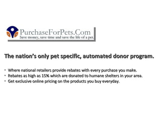 The nation’s only pet specific, automated donor program.

•   Where national retailers provide rebates with every purchase you make.
•   Rebates as high as 15% which are donated to humane shelters in your area.
•   Get exclusive online pricing on the products you buy everyday.
 
