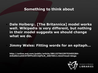 Something to think about Dale Hoiberg:. [The Britannica] model works well. Wikipedia is very different, but nothing in their model suggests we should change what we do. Jimmy Wales: Fitting words for an epitaph… http://online.wsj.com/public/article/SB115756239753455284-A4hdSU1xZOC9Y9PFhJZV16jFlLM_20070911.html?mod=blogs 