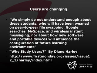 Users are changing "We simply do not understand enough about these students, who will have been weaned on peer-to-peer file swapping, Google searches, MySpace, and wireless instant messaging, nor about how new software and portable devices will influence the configuration of future learning environments” “ Why Study Users?”  By Diane Harley http://www.firstmonday.org/issues/issue12_1/harley/index.html 